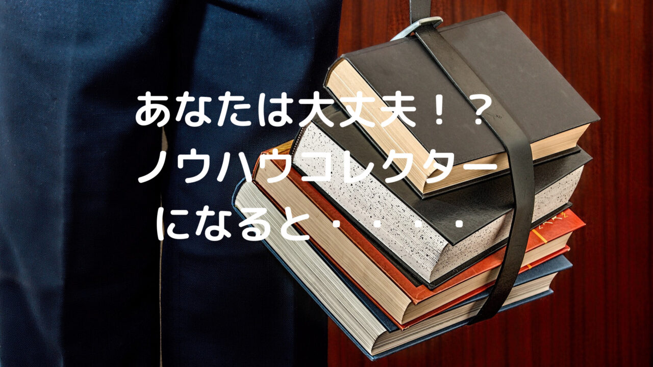 あなたは大丈夫！？ ノウハウコレクター になると・・・・